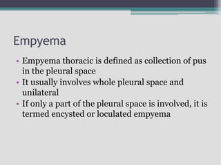 Empyema
• Empyema thoracic is defined as collection of pus
in the pleural space
• It usually involves whole pleural space and
unilateral
• If only a part of the pleural space is involved, it is
termed encysted or loculated empyema
 