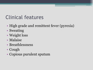 Clinical features
• High grade and remittent fever (pyrexia)
• Sweating
• Weight loss
• Malaise
• Breathlessness
• Cough
• Copious purulent sputum
 