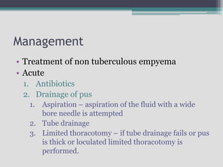 Management
• Treatment of non tuberculous empyema
• Acute
1. Antibiotics
2. Drainage of pus
1. Aspiration – aspiration of the fluid with a wide
bore needle is attempted
2. Tube drainage
3. Limited thoracotomy – if tube drainage fails or pus
is thick or loculated limited thoracotomy is
performed.
 