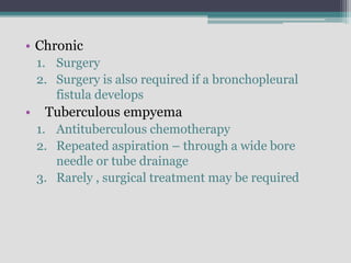 • Chronic
1. Surgery
2. Surgery is also required if a bronchopleural
fistula develops
• Tuberculous empyema
1. Antituberculous chemotherapy
2. Repeated aspiration – through a wide bore
needle or tube drainage
3. Rarely , surgical treatment may be required
 