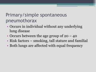 Primary/simple spontaneous
pneumothorax
• Occurs in individual without any underlying
lung disease
• Occurs between the age group of 20 – 40
• Risk factors – smoking, tall stature and familial
• Both lungs are affected with equal frequency
 