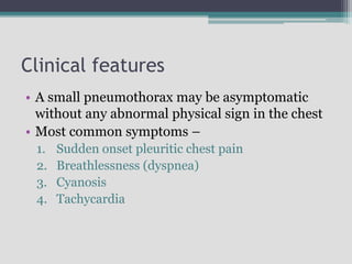 Clinical features
• A small pneumothorax may be asymptomatic
without any abnormal physical sign in the chest
• Most common symptoms –
1. Sudden onset pleuritic chest pain
2. Breathlessness (dyspnea)
3. Cyanosis
4. Tachycardia
 