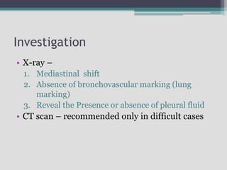 Investigation
• X-ray –
1. Mediastinal shift
2. Absence of bronchovascular marking (lung
marking)
3. Reveal the Presence or absence of pleural fluid
• CT scan – recommended only in difficult cases
 