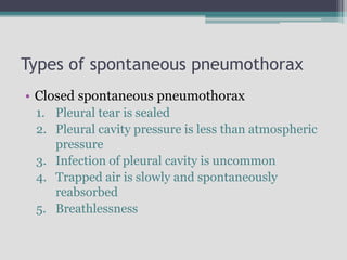 Types of spontaneous pneumothorax
• Closed spontaneous pneumothorax
1. Pleural tear is sealed
2. Pleural cavity pressure is less than atmospheric
pressure
3. Infection of pleural cavity is uncommon
4. Trapped air is slowly and spontaneously
reabsorbed
5. Breathlessness
 