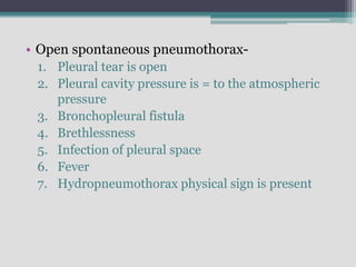 • Open spontaneous pneumothorax-
1. Pleural tear is open
2. Pleural cavity pressure is = to the atmospheric
pressure
3. Bronchopleural fistula
4. Brethlessness
5. Infection of pleural space
6. Fever
7. Hydropneumothorax physical sign is present
 