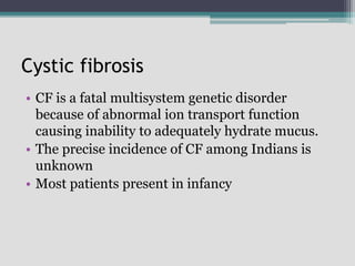 Cystic fibrosis
• CF is a fatal multisystem genetic disorder
because of abnormal ion transport function
causing inability to adequately hydrate mucus.
• The precise incidence of CF among Indians is
unknown
• Most patients present in infancy
 