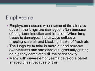 Emphysema
• Emphysema occurs when some of the air sacs
deep in the lungs are damaged, often because
of long-term infection and irritation. When lung
tissue is damaged, the airways collapse,
trapping stale air and blocking intake of fresh air.
• The lungs try to take in more air and become
over-inflated and stretched out, gradually getting
so big they completely fill the chest cavity.
• Many with severe emphysema develop a barrel
shaped chest because of this.
 