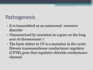 Pathogenesis
• It is transmitted as an autosomal recessive
disorder
• Characterized by mutation in a gene on the long
arm of chromosome 7
• The basic defect in CF is a mutation in the cystic
fibrosis transmembrane conductance regulator
(CFTR) gene that regulates chloride conductance
channel
 