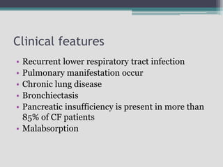 Clinical features
• Recurrent lower respiratory tract infection
• Pulmonary manifestation occur
• Chronic lung disease
• Bronchiectasis
• Pancreatic insufficiency is present in more than
85% of CF patients
• Malabsorption
 