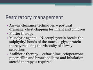 Respiratory management
• Airway clearance techniques – postural
drainage, chest clapping for infant and children
• Flutter therapy
• Mucolytic agents – N-acetyl cystein breaks the
sulphydryl bonds of the mucous glycoprotein
thereby reducing the viscosity of airway
secretions
• Antibiotic therapy – ceftazidime, cefoperazone,
piperacillin and bronchodilator and inhalation
steroid therapy is required.
 