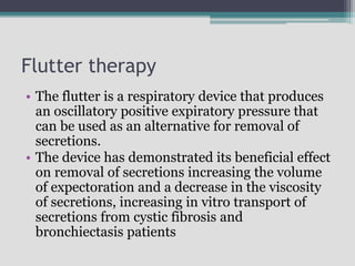 Flutter therapy
• The flutter is a respiratory device that produces
an oscillatory positive expiratory pressure that
can be used as an alternative for removal of
secretions.
• The device has demonstrated its beneficial effect
on removal of secretions increasing the volume
of expectoration and a decrease in the viscosity
of secretions, increasing in vitro transport of
secretions from cystic fibrosis and
bronchiectasis patients
 