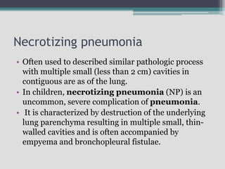 Necrotizing pneumonia
• Often used to described similar pathologic process
with multiple small (less than 2 cm) cavities in
contiguous are as of the lung.
• In children, necrotizing pneumonia (NP) is an
uncommon, severe complication of pneumonia.
• It is characterized by destruction of the underlying
lung parenchyma resulting in multiple small, thin-
walled cavities and is often accompanied by
empyema and bronchopleural fistulae.
 