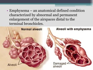 • Emphysema – an anatomical defined condition
characterized by abnormal and permanent
enlargement of the airspaces distal to the
terminal bronchioles.
 