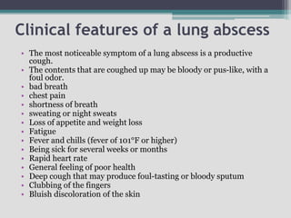 Clinical features of a lung abscess
• The most noticeable symptom of a lung abscess is a productive
cough.
• The contents that are coughed up may be bloody or pus-like, with a
foul odor.
• bad breath
• chest pain
• shortness of breath
• sweating or night sweats
• Loss of appetite and weight loss
• Fatigue
• Fever and chills (fever of 101°F or higher)
• Being sick for several weeks or months
• Rapid heart rate
• General feeling of poor health
• Deep cough that may produce foul-tasting or bloody sputum
• Clubbing of the fingers
• Bluish discoloration of the skin
 