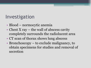 Investigation
• Blood – normocytic anemia
• Chest X ray – the wall of abscess cavity
completely surrounds the radiolucent area
• CT scan of thorax shows lung abscess
• Bronchoscopy – to exclude malignancy, to
obtain specimens for studies and removal of
secretion
 