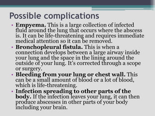 Possible complications
• Empyema. This is a large collection of infected
fluid around the lung that occurs where the abscess
is. It can be life-threatening and requires immediate
medical attention so it can be removed.
• Bronchopleural fistula. This is when a
connection develops between a large airway inside
your lung and the space in the lining around the
outside of your lung. It’s corrected through a scope
or surgery.
• Bleeding from your lung or chest wall. This
can be a small amount of blood or a lot of blood,
which is life-threatening.
• Infection spreading to other parts of the
body. If the infection leaves your lung, it can then
produce abscesses in other parts of your body
including your brain.
 