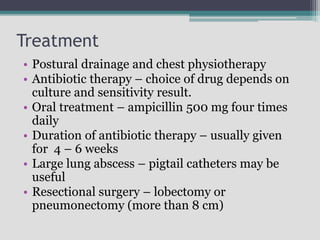 Treatment
• Postural drainage and chest physiotherapy
• Antibiotic therapy – choice of drug depends on
culture and sensitivity result.
• Oral treatment – ampicillin 500 mg four times
daily
• Duration of antibiotic therapy – usually given
for 4 – 6 weeks
• Large lung abscess – pigtail catheters may be
useful
• Resectional surgery – lobectomy or
pneumonectomy (more than 8 cm)
 