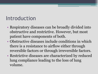 Introduction
• Respiratory diseases can be broadly divided into
obstructive and restrictive. However, but most
patient have components of both.
• Obstructive diseases include conditions in which
there is a resistance to airflow either through
reversible factors or through irreversible factors.
• Restrictive diseases are characterized by reduced
lung compliance leading to the loss of lung
volume.
 