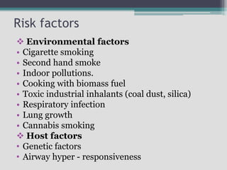 Risk factors
 Environmental factors
• Cigarette smoking
• Second hand smoke
• Indoor pollutions.
• Cooking with biomass fuel
• Toxic industrial inhalants (coal dust, silica)
• Respiratory infection
• Lung growth
• Cannabis smoking
 Host factors
• Genetic factors
• Airway hyper - responsiveness
 