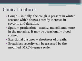 Clinical features
• Cough – initially, the cough is present in winter
seasons which shows a steady increase in
severity and duration.
• Sputum production – scanty, mucoid and more
in the morning. It may be occasionally blood
stained.
• Exertional dyspnea – shortness of breath.
• Breathless severity can be assessed by the
modified MRC dyspnea scale.
 