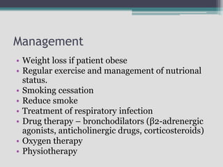 Management
• Weight loss if patient obese
• Regular exercise and management of nutrional
status.
• Smoking cessation
• Reduce smoke
• Treatment of respiratory infection
• Drug therapy – bronchodilators (β2-adrenergic
agonists, anticholinergic drugs, corticosteroids)
• Oxygen therapy
• Physiotherapy
 