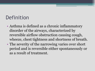 Definition
• Asthma is defined as a chronic inflammatory
disorder of the airways, characterized by
reversible airflow obstruction causing cough,
wheeze, chest tightness and shortness of breath.
• The severity of the narrowing varies over short
period and is reversible either spontaneously or
as a result of treatment.
 