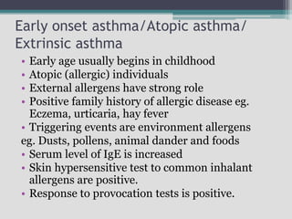 Early onset asthma/Atopic asthma/
Extrinsic asthma
• Early age usually begins in childhood
• Atopic (allergic) individuals
• External allergens have strong role
• Positive family history of allergic disease eg.
Eczema, urticaria, hay fever
• Triggering events are environment allergens
eg. Dusts, pollens, animal dander and foods
• Serum level of IgE is increased
• Skin hypersensitive test to common inhalant
allergens are positive.
• Response to provocation tests is positive.
 
