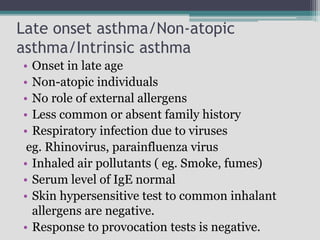 Late onset asthma/Non-atopic
asthma/Intrinsic asthma
• Onset in late age
• Non-atopic individuals
• No role of external allergens
• Less common or absent family history
• Respiratory infection due to viruses
eg. Rhinovirus, parainfluenza virus
• Inhaled air pollutants ( eg. Smoke, fumes)
• Serum level of IgE normal
• Skin hypersensitive test to common inhalant
allergens are negative.
• Response to provocation tests is negative.
 