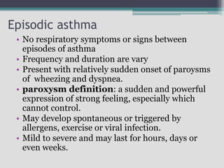 Episodic asthma
• No respiratory symptoms or signs between
episodes of asthma
• Frequency and duration are vary
• Present with relatively sudden onset of paroysms
of wheezing and dyspnea.
• paroxysm definition: a sudden and powerful
expression of strong feeling, especially which
cannot control.
• May develop spontaneous or triggered by
allergens, exercise or viral infection.
• Mild to severe and may last for hours, days or
even weeks.
 