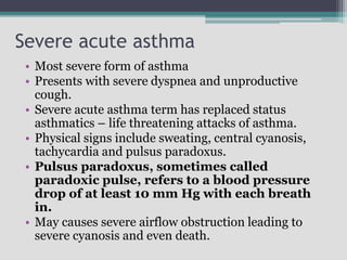 Severe acute asthma
• Most severe form of asthma
• Presents with severe dyspnea and unproductive
cough.
• Severe acute asthma term has replaced status
asthmatics – life threatening attacks of asthma.
• Physical signs include sweating, central cyanosis,
tachycardia and pulsus paradoxus.
• Pulsus paradoxus, sometimes called
paradoxic pulse, refers to a blood pressure
drop of at least 10 mm Hg with each breath
in.
• May causes severe airflow obstruction leading to
severe cyanosis and even death.
 
