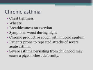 Chronic asthma
• Chest tightness
• Wheeze
• Breathlessness on exertion
• Symptoms worst during night
• Chronic productive cough with mucoid sputum
• Patients prone to repeated attacks of severe
acute asthma.
• Severe asthma persisting from childhood may
cause a pigeon chest deformity.
 