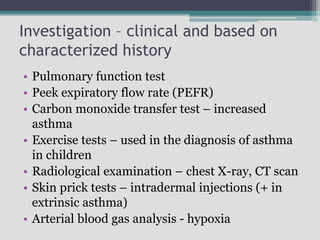 Investigation – clinical and based on
characterized history
• Pulmonary function test
• Peek expiratory flow rate (PEFR)
• Carbon monoxide transfer test – increased
asthma
• Exercise tests – used in the diagnosis of asthma
in children
• Radiological examination – chest X-ray, CT scan
• Skin prick tests – intradermal injections (+ in
extrinsic asthma)
• Arterial blood gas analysis - hypoxia
 