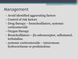 Management
• Avoid identified aggravating factors
• Control of risk factors
• Drug therapy – bronchodilators, systemic
corticosteroids
• Oxygen therapy
• Bronchodilators – β2-adrenoceptor, salbutamol,
terbutaline.
• systemic corticosteroids – intravenous
hydrocortisone or prednisolone.
 