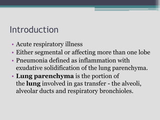 Introduction
• Acute respiratory illness
• Either segmental or affecting more than one lobe
• Pneumonia defined as inflammation with
exudative solidification of the lung parenchyma.
• Lung parenchyma is the portion of
the lung involved in gas transfer - the alveoli,
alveolar ducts and respiratory bronchioles.
 