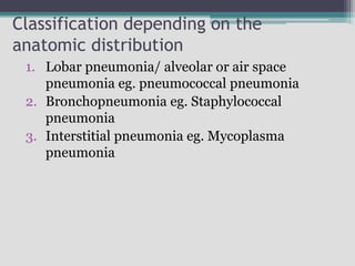 Classification depending on the
anatomic distribution
1. Lobar pneumonia/ alveolar or air space
pneumonia eg. pneumococcal pneumonia
2. Bronchopneumonia eg. Staphylococcal
pneumonia
3. Interstitial pneumonia eg. Mycoplasma
pneumonia
 