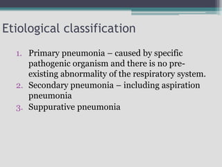 Etiological classification
1. Primary pneumonia – caused by specific
pathogenic organism and there is no pre-
existing abnormality of the respiratory system.
2. Secondary pneumonia – including aspiration
pneumonia
3. Suppurative pneumonia
 