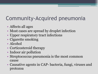 Community-Acquired pneumonia
• Affects all ages
• Most cases are spread by droplet infection
• Upper respiratory tract infections
• Cigarette smoking
• Alcohol
• Corticosteroid therapy
• Indoor air pollution
• Streptococcus pneumonia is the most common
cause
• Causative agents in CAP- bacteria, fungi, viruses and
protozoa
 