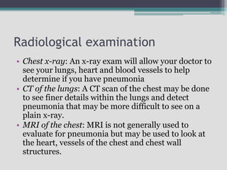 Radiological examination
• Chest x-ray: An x-ray exam will allow your doctor to
see your lungs, heart and blood vessels to help
determine if you have pneumonia
• CT of the lungs: A CT scan of the chest may be done
to see finer details within the lungs and detect
pneumonia that may be more difficult to see on a
plain x-ray.
• MRI of the chest: MRI is not generally used to
evaluate for pneumonia but may be used to look at
the heart, vessels of the chest and chest wall
structures.
 
