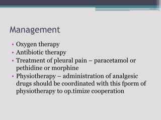 Management
• Oxygen therapy
• Antibiotic therapy
• Treatment of pleural pain – paracetamol or
pethidine or morphine
• Physiotherapy – administration of analgesic
drugs should be coordinated with this fporm of
physiotherapy to op.timize cooperation
 