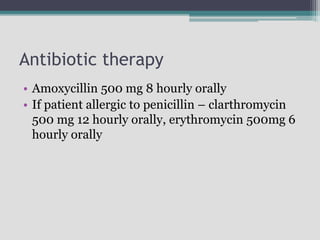 Antibiotic therapy
• Amoxycillin 500 mg 8 hourly orally
• If patient allergic to penicillin – clarthromycin
500 mg 12 hourly orally, erythromycin 500mg 6
hourly orally
 
