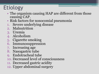 Etiology
• The organism causing HAP are different from those
causing CAP.
• Risk factors for nosocomial pneumonia
1. Severe underlying disease
2. Malnutrition
3. Uremia
4. Alcoholism
5. Cigarette smoking
6. Immunosuppression
7. Increasing age
8. Nasogastric tube
9. Endotracheal tube
10. Decreased level of consciousness
11. Decreased gastric acidity
12. Upper abdominal surgery
 