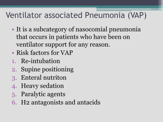 Ventilator associated Pneumonia (VAP)
• It is a subcategory of nasocomial pneumonia
that occurs in patients who have been on
ventilator support for any reason.
• Risk factors for VAP
1. Re-intubation
2. Supine positioning
3. Enteral nutriton
4. Heavy sedation
5. Paralytic agents
6. H2 antagonists and antacids
 