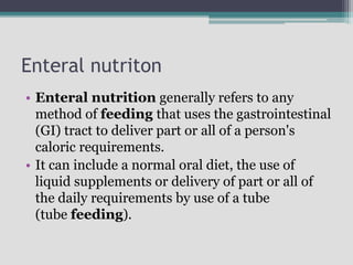 Enteral nutriton
• Enteral nutrition generally refers to any
method of feeding that uses the gastrointestinal
(GI) tract to deliver part or all of a person's
caloric requirements.
• It can include a normal oral diet, the use of
liquid supplements or delivery of part or all of
the daily requirements by use of a tube
(tube feeding).
 