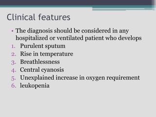 Clinical features
• The diagnosis should be considered in any
hospitalized or ventilated patient who develops
1. Purulent sputum
2. Rise in temperature
3. Breathlessness
4. Central cyanosis
5. Unexplained increase in oxygen requirement
6. leukopenia
 