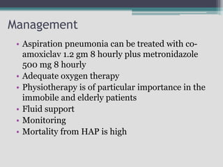 Management
• Aspiration pneumonia can be treated with co-
amoxiclav 1.2 gm 8 hourly plus metronidazole
500 mg 8 hourly
• Adequate oxygen therapy
• Physiotherapy is of particular importance in the
immobile and elderly patients
• Fluid support
• Monitoring
• Mortality from HAP is high
 