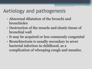 Aetiology and pathogenesis
• Abnormal dilatation of the bronchi and
bronchioles
• Destruction of the muscle and elastic tissue of
bronchial wall
• It may be acquired or less commonly congenital
• Bronchiectosis is usually secondary to sever
bacterial infection in childhood, as a
complication of whooping cough and measles.
 
