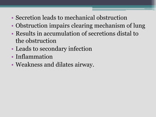 • Secretion leads to mechanical obstruction
• Obstruction impairs clearing mechanism of lung
• Results in accumulation of secretions distal to
the obstruction
• Leads to secondary infection
• Inflammation
• Weakness and dilates airway.
 