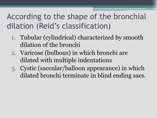 According to the shape of the bronchial
dilation (Reid’s classification)
1. Tubular (cylindrical) characterized by smooth
dilation of the bronchi
2. Varicose (bulbous) in which bronchi are
dilated with multiple indentations
3. Cystic (saccular/balloon appearance) in which
dilated bronchi terminate in blind ending sacs.
 