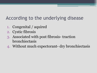 According to the underlying disease
1. Congenital / aquired
2. Cystic fibrosis
3. Associated with post fibrosis- traction
bronchiectasis
4. Without much expectorant- dry bronchiectasis
 