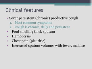 Clinical features
• Sever persistent (chronic) productive cough
1. Most common symptoms
2. Cough is chronic, daily and persistent
• Foul smelling thick sputum
• Hemoptysis
• Chest pain (pleuritic)
• Increased sputum volumes with fever, malaise
 